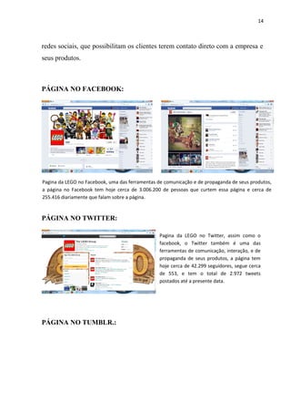 14



redes sociais, que possibilitam os clientes terem contato direto com a empresa e
seus produtos.



PÁGINA NO FACEBOOK:




Pagina da LEGO no Facebook, uma das ferramentas de comunicação e de propaganda de seus produtos,
a página no Facebook tem hoje cerca de 3.006.200 de pessoas que curtem essa página e cerca de
255.416 diariamente que falam sobre a página.


PÁGINA NO TWITTER:

                                                 Pagina da LEGO no Twitter, assim como o
                                                 facebook, o Twitter também é uma das
                                                 ferramentas de comunicação, interação, e de
                                                 propaganda de seus produtos, a página tem
                                                 hoje cerca de 42.299 seguidores, segue cerca
                                                 de 553, e tem o total de 2.972 tweets
                                                 postados até a presente data.




PÁGINA NO TUMBLR.:
 
