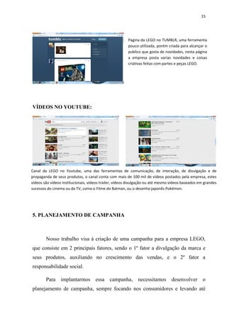 15




                                                       Pagina da LEGO no TUMBLR, uma ferramenta
                                                       pouco utilizada, porém criada para alcançar o
                                                       publico que gosta de novidades, nesta página
                                                       a empresa posta varias novidades e coisas
                                                       criativas feitas com partes e peças LEGO.




VÍDEOS NO YOUTUBE:




Canal da LEGO no Youtube, uma das ferramentas de comunicação, de interação, de divulgação e de
propaganda de seus produtos, o canal conta com mais de 100 mil de vídeos postados pela empresa, estes
vídeos são vídeos institucionais, vídeos trailer, vídeos divulgação ou até mesmo vídeos baseados em grandes
sucessos do cinema ou da TV, como o Filme do Batman, ou o desenho japonês Pokémon.




5. PLANEJAMENTO DE CAMPANHA



        Nosso trabalho visa à criação de uma campanha para a empresa LEGO,
que consiste em 2 principais fatores, sendo o 1º fator a divulgação da marca e
seus produtos, auxiliando no crescimento das vendas, e o 2º fator a
responsabilidade social.

        Para     implantarmos        essa    campanha,       necessitamos        desenvolver       o
planejamento de campanha, sempre focando nos consumidores e levando até
 