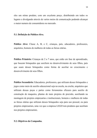 16



eles um otimo produto, com um excelente preço, distribuindo em todos os
lugares e divulgando através de varios meios de comunicação podendo alcançar
o maior numero de consumidores no mercado.



5.1. Definição de Público-Alvo.



Publico Alvo: Classe A, B, e C, crianças, país, educadores, professores,
arquitetos, homens de mulheres de todas as faixas etárias.



Publico Primário: Crianças de 2 a 7 anos, que estão em fase de aprendizado,
que buscam brinquedos que auxiliem no desenvolvimento de seus filhos, país
que usam desses brinquedos como forma de auxiliar no crescimento e
desenvolvimento de seus filhos.



Publico Secundário: Educadores, professores, que utilizam desses brinquedos e
jogos como meio de auxilio educacional seja na escola, na creche, arquitetos que
utilizam dessas peças e partes como ferramentas eficazes para auxilio de
construção de maquetes, plantas de mais projetos de precisão, auxiliando na
montagem de projetos empresarias e institucionais, homens e mulheres de todas
as faixas etárias que utilizam desses brinquedos seja para uso pessoal, ou para
projetos empresariais, uma vez que a empresa LEGO tem produtos que auxiliam
nos projetos empresariais.



5.2. Objetivos da Campanha.
 