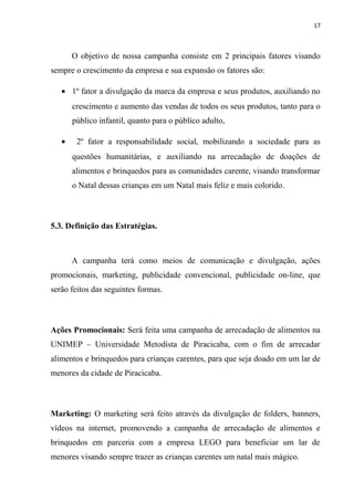 17



       O objetivo de nossa campanha consiste em 2 principais fatores visando
sempre o crescimento da empresa e sua expansão os fatores são:

   • 1º fator a divulgação da marca da empresa e seus produtos, auxiliando no
       crescimento e aumento das vendas de todos os seus produtos, tanto para o
       público infantil, quanto para o público adulto,

   •    2º fator a responsabilidade social, mobilizando a sociedade para as
       questões humanitárias, e auxiliando na arrecadação de doações de
       alimentos e brinquedos para as comunidades carente, visando transformar
       o Natal dessas crianças em um Natal mais feliz e mais colorido.



5.3. Definição das Estratégias.



       A campanha terá como meios de comunicação e divulgação, ações
promocionais, marketing, publicidade convencional, publicidade on-line, que
serão feitos das seguintes formas.



Ações Promocionais: Será feita uma campanha de arrecadação de alimentos na
UNIMEP – Universidade Metodista de Piracicaba, com o fim de arrecadar
alimentos e brinquedos para crianças carentes, para que seja doado em um lar de
menores da cidade de Piracicaba.



Marketing: O marketing será feito através da divulgação de folders, banners,
vídeos na internet, promovendo a campanha de arrecadação de alimentos e
brinquedos em parceria com a empresa LEGO para beneficiar um lar de
menores visando sempre trazer as crianças carentes um natal mais mágico.
 