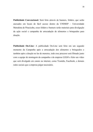 18




Publicidade Convencional: Será feita através de banners, folders, que serão
anexados em locais de fácil acesso dentro da UNIMEP – Universidade
Metodista de Piracicaba, esses folders e banners serão materiais para divulgação
da ação social e campanha de arrecadação de alimentos e brinquedos para
doação.



Publicidade On-Line: A publicidade On-Line será feito em um segundo
momento da Campanha após a arrecadação dos alimentos e brinquedos e
também após a doação no lar de menores, todo esse processo será filmado junto
com a equipe de montagem da campanha e da empresa LEGO e feito um vídeo
que será divulgado em canais na internet, como Youtube, Facebook, e demais
redes sociais que a empresa julgar necessário.
 