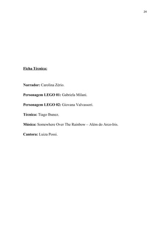 24




Ficha Técnica:



Narrador: Carolina Zério.

Personagem LEGO 01: Gabriela Milani.

Personagem LEGO 02: Giovana Valvassori.

Técnica: Tiago Ibanez.

Música: Somewhere Over The Rainbow – Além do Arco-Iris.

Cantora: Luiza Possi.
 