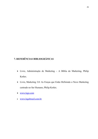 25




7. REFERÊNCIAS BIBLIOGRÁFICAS




  • Livro, Administração de Marketing – A Bíblia do Marketing, Philip

      Kotler;

  • Livro, Marketing 3.0: As Forças que Estão Definindo o Novo Marketing

      centrado no Ser Humano, Philip Kotler;

  • www.lego.com

  •   www.legobrasil.com.br
 