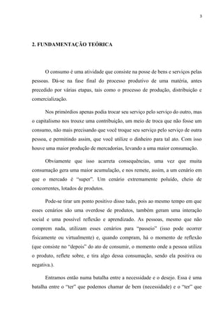 3




2. FUNDAMENTAÇÃO TEÓRICA




      O consumo é uma atividade que consiste na posse de bens e serviços pelas
pessoas. Dá-se na fase final do processo produtivo de uma matéria, antes
precedido por várias etapas, tais como o processo de produção, distribuição e
comercialização.

      Nos primórdios apenas podia trocar seu serviço pelo serviço do outro, mas
o capitalismo nos trouxe uma contribuição, um meio de troca que não fosse um
consumo, não mais precisando que você troque seu serviço pelo serviço de outra
pessoa, e permitindo assim, que você utilize o dinheiro para tal ato. Com isso
houve uma maior produção de mercadorias, levando a uma maior consumação.

      Obviamente que isso acarreta consequências, uma vez que muita
consumação gera uma maior acumulação, e nos remete, assim, a um cenário em
que o mercado é “super”. Um cenário extremamente poluído, cheio de
concorrentes, lotados de produtos.

      Pode-se tirar um ponto positivo disso tudo, pois ao mesmo tempo em que
esses cenários são uma overdose de produtos, também geram uma interação
social e uma possível reflexão e aprendizado. As pessoas, mesmo que não
comprem nada, utilizam esses cenários para “passeio” (isso pode ocorrer
fisicamente ou virtualmente) e, quando compram, há o momento de reflexão
(que consiste no “depois” do ato de consumir, o momento onde a pessoa utiliza
o produto, reflete sobre, e tira algo dessa consumação, sendo ela positiva ou
negativa.).

      Entramos então numa batalha entre a necessidade e o desejo. Essa é uma
batalha entre o “ter” que podemos chamar de bem (necessidade) e o “ter” que
 