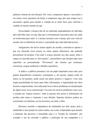 4



podemos chamar de mal (desejo). Por vezes, compramos apenas o necessário e
em outras vezes, passamos do limite e compramos algo que nem sempre nos é
necessário, apenas para atender a vontade de se sentir bem, para valorizar a
vaidade ou mesmo atender ao ego.

      Necessidades e desejos têm de ser analisado separadamente de indivíduo
para indivíduo uma vez que algo que é extremamente necessário para um, pode
ser irrelevante para outro. E o mesmo acontece com o desejo, pois esse varia de
acordo com as influências do meio e a percepção que cada indivíduo possuí.

      Antigamente não havia muitas opções de escolha, consumia-se apenas o
que era oferecido (com poucas ou nulas opções diferentes), não podendo
personalizar tal produto. Com todo o avanço presente nos dias atuais, abriu o
espaço no mercado para os “pró-sumers”, consumidores que desejam algo mais
específico ou personalizado. “Pró-sumers” são clientes que reclamam,
consomem, exigem melhorias e detalhes específicos.

      A mídia e o público passaram a ter um papel importante nisso tudo, pois
podem disponibilizar avaliações, reclamações e, até mesmo, elogios sobre tal
marca ou tal produto, tendo assim um ponto positivo e negativo. Com uma
ampla possibilidade de meios para obter informações, a legitimidade dos fatos
ficaram comprometidas. Isso tudo pode levar a haver problemas na interpretação
de algum texto ou na comunicação. Um meio de resolver problemas como esse,
é criando um “suporte técnico”, onde as pessoas têm acesso a informações do
produto pela marca e respostas a suas dúvidas. Suportes técnicos podem ser
encontrados via telefones, no site da marca, em chats e afins.

      Devemos ressaltar a importância da multimídia nos dias atuais, pois a
multimídia é uma junção de outras mídias, tais como a hipermídia (que permite
a interação das pessoas), a transmídia (que é a “criação do conteúdo”, por
exemplo o ato de convidar o público a participar de sua campanha) e a
 