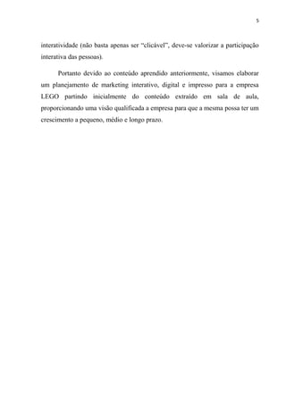 5



interatividade (não basta apenas ser “clicável”, deve-se valorizar a participação
interativa das pessoas).

      Portanto devido ao conteúdo aprendido anteriormente, visamos elaborar
um planejamento de marketing interativo, digital e impresso para a empresa
LEGO partindo inicialmente do conteúdo extraído em sala de aula,
proporcionando uma visão qualificada a empresa para que a mesma possa ter um
crescimento a pequeno, médio e longo prazo.
 