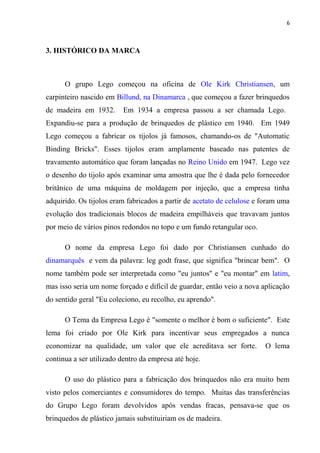 6



3. HISTÓRICO DA MARCA



      O grupo Lego começou na oficina de Ole Kirk Christiansen, um
carpinteiro nascido em Billund, na Dinamarca , que começou a fazer brinquedos
de madeira em 1932.       Em 1934 a empresa passou a ser chamada Lego.
Expandiu-se para a produção de brinquedos de plástico em 1940. Em 1949
Lego começou a fabricar os tijolos já famosos, chamando-os de "Automatic
Binding Bricks". Esses tijolos eram amplamente baseado nas patentes de
travamento automático que foram lançadas no Reino Unido em 1947. Lego vez
o desenho do tijolo após examinar uma amostra que lhe é dada pelo fornecedor
britânico de uma máquina de moldagem por injeção, que a empresa tinha
adquirido. Os tijolos eram fabricados a partir de acetato de celulose e foram uma
evolução dos tradicionais blocos de madeira empilháveis que travavam juntos
por meio de vários pinos redondos no topo e um fundo retangular oco.

      O nome da empresa Lego foi dado por Christiansen cunhado do
dinamarquês e vem da palavra: leg godt frase, que significa "brincar bem". O
nome também pode ser interpretada como "eu juntos" e "eu montar" em latim,
mas isso seria um nome forçado e difícil de guardar, então veio a nova aplicação
do sentido geral "Eu coleciono, eu recolho, eu aprendo".

      O Tema da Empresa Lego é "somente o melhor é bom o suficiente". Este
lema foi criado por Ole Kirk para incentivar seus empregados a nunca
economizar na qualidade, um valor que ele acreditava ser forte.          O lema
continua a ser utilizado dentro da empresa até hoje.

      O uso do plástico para a fabricação dos brinquedos não era muito bem
visto pelos comerciantes e consumidores do tempo. Muitas das transferências
do Grupo Lego foram devolvidos após vendas fracas, pensava-se que os
brinquedos de plástico jamais substituiriam os de madeira.
 