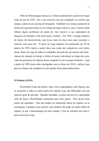 7



      Filho do Dinarmaques tornou-se o diretor-administrativo júnior do Grupo
Lego no ano de 1954. Era a sua conversa com um comprador no exterior que
atingiu a idéia de um sistema de brinquedo. Godtfred viu o imenso potencial de
tijolos de Lego para tornar-se um sistema de jogos criativos, mas os tijolos ainda
tinham alguns problemas do ponto de vista técnico: a sua capacidade de
bloqueio era limitado e não eram muito versáteis. Em 1958, o design moderno
de tijolos foi desenvolvido, mas levou mais de cinco anos para encontrar o
material certo para ele. O tijolo de Lego moderno foi patenteado em 28 de
janeiro de 1958; tijolos a partir desse ano ainda são compatíveis com tijolos
atuais. Peças de Lego de todas as variedades são parte de um sistema universal.
Apesar da variação no design e efeitos de peças individuais ao longo dos anos,
cada um permanece de alguma forma compatível com as peças existentes. Lego
a partir de 1958 ainda estão interligadas com as feitas em 2010, e define Lego
para as crianças são compatíveis com aqueles feitos para adolescentes.




O Produto LEGO:

      Os produtos Lego são tijolos, vigas, eixos, engrenagens, mini figuras, que
se encaixam e todas as outras partes do sistema Lego são fabricados com um
rigoroso grau de precisão. Quando montadas, as peças devem ter a quantidade
certa de força e flexibilidade misturados para ficar juntos. Eles devem ficar
juntos até separados. Eles não podem ser demasiado fáceis de separar, ou as
construções resultante seria instável, mas também não pode ser muito difícil de
separar, já que a desmontagem de uma criação, a fim de construir um outro é
parte do recurso Lego.
 