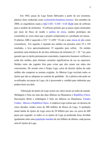 9



      Em 1963, peças de Lego foram fabricados a partir de um resistente,
plástico forte conhecido como acrilonitrila-butadieno-estireno. Em setembro de
2008, os engenheiros usam a NX CAD / CAM / CAE PLM suite de software
para o modelo de elementos. O software permite que as peças sejam otimizados
por meio do fluxo de molde e análise de stress, moldes protótipos são
construídos às vezes antes que o projeto compromete-se a produção em massa.
O plástico ABS é aquecido a 232 ° C (450 ° F) até a uma massa de pão como
consistência. Em seguida, é injetado nos moldes em pressões entre 25 e 150
toneladas, e leva aproximadamente 15 segundos para esfriar.        Os moldes
                                                                     -6
permitem uma tolerância de até dois milésimos de milímetro (2 × 10        m), para
garantir que os tijolos permanecam conectados, inspectores humanos verificam a
saída dos moldes, para eliminar variações significativas de cor ou espessura.
Moldes ruins são jogados fora para evitar que eles caiam nas mãos dos
concorrentes. De acordo com o Grupo Lego, cerca de dezoito tijolos de cada
milhão não cumprem as normas exigidas. As fábricas Lego reciclam todos os
tijolos que não se adéquam ao controle de qualidade. Se o plástico não pode ser
re-utilizados em peças de Lego, ele é processado e vendido para indústrias que
podem fazer uso dele.

       Fabricação de tijolos de Lego ocorre em vários locais ao redor do mundo.
Moldagem é feita em uma das duas fábricas na Dinamarca e República Checa.
Decorações Brick e embalagem é feita em fabricas na Dinamarca, Estados
Unidos , México e República Checa. A empresa Lego estima que, no decurso de
cinco décadas vendeu cerca de 400 milhões de blocos de Lego. A produção
anual média de tijolos de Lego cerca de 20 bilhões por ano, ou cerca de 600
peças por segundo: se todos os os tijolos de Lego já produzida fosse dividida
igualmente entre uma população mundial de seis bilhões de dólares, cada pessoa
teria 62 tijolos de Lego.
 