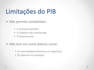 Limitações do PIB
 Não permite contabilizar:
      A economia paralela
      O Trabalho não remunerado
      O Autoconsumo


 Não tem em conta fatores como:
       As externalidades (Positivas ou negativas)
       Os objetivos de produção
 