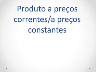 Produto a preços
correntes/a preços
    constantes
 