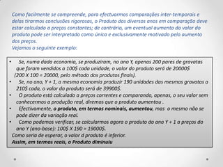 Como facilmente se compreende, para efectuarmos comparações inter-temporais e
    delas tirarmos conclusões rigorosas, o Produto dos diversos anos em comparação deve
    estar calculado a preços constantes; de contrário, um eventual aumento do valor do
    produto pode ser interpretado como única e exclusivamente motivado pelo aumento
    dos preços.
    Vejamos o seguinte exemplo:

•   Se, numa dada economia, se produziram, no ano Y, apenas 200 pares de gravatas
   que foram vendidos a 100$ cada unidade, o valor do produto será de 20000$
  (200 X 100 = 20000, pelo método dos produtos finais).
• Se, no ano, Y + 1, a mesma economia produzir 190 unidades das mesmas gravatas a
   210$ cada, o valor do produto será de 39900$.
• O produto está calculado a preços correntes e comparando, apenas, o seu valor sem
   conhecermos a produção real, diremos que o produto aumentou .
• Efectivamente, o produto, em termos nominais, aumentou, mas o mesmo não se
   pode dizer da variação real.
• Como podemos verificar, se calcularmos agora o produto do ano Y + 1 a preços do
   ano Y (ano-base): 100$ X 190 = 19000$.
 Como seria de esperar, o valor d produto é inferior.
 Assim, em termos reais, o Produto diminuiu
 