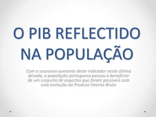 O PIB REFLECTIDO
 NA POPULAÇÃO
 Com o sucessivo aumento deste indicador nesta última
  década, a população portuguesa passou a beneficiar
  de um conjunto de aspectos que foram possíveis com
        esta evolução do Produto Interno Bruto
 