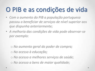 O PIB e as condições de vida
• Com o aumento do PIB a população portuguesa
  passou a beneficiar de serviços de nível superior aos
  que dispunha anteriormente;
• A melhoria das condições de vida pode observar-se
  por exemplo:

   o No aumento geral do poder de compra;
   o No acesso à educação;
   o No acesso a melhores serviços de saúde;
   o No acesso a bens de maior qualidade;
 