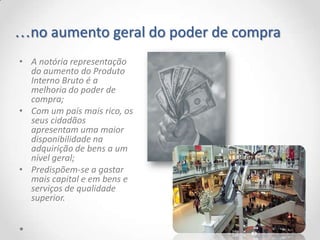 …no aumento geral do poder de compra
• A notória representação
  do aumento do Produto
  Interno Bruto é a
  melhoria do poder de
  compra;
• Com um país mais rico, os
  seus cidadãos
  apresentam uma maior
  disponibilidade na
  adquirição de bens a um
  nível geral;
• Predispõem-se a gastar
  mais capital e em bens e
  serviços de qualidade
  superior.
 