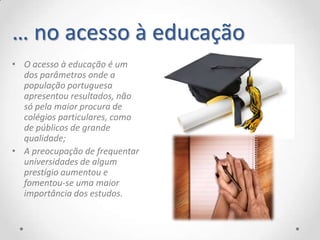 … no acesso à educação
• O acesso à educação é um
  dos parâmetros onde a
  população portuguesa
  apresentou resultados, não
  só pela maior procura de
  colégios particulares, como
  de públicos de grande
  qualidade;
• A preocupação de frequentar
  universidades de algum
  prestígio aumentou e
  fomentou-se uma maior
  importância dos estudos.
 