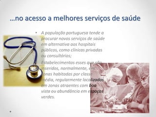 …no acesso a melhores serviços de saúde
       • A população portuguesa tende a
         procurar novos serviços de saúde
         em alternativa aos hospitais
         públicos, como clínicas privadas
         ou consultórios;
       • Estabelecimentos esses que são
         inseridos, normalmente, em
         zonas habitadas por classe
         média, regularmente localizados
         em zonas atraentes com boa
         vista ou abundância em espaços
         verdes.
 