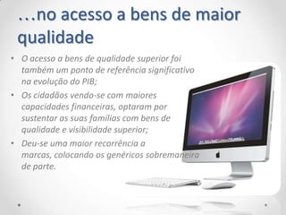 …no acesso a bens de maior
 qualidade
• O acesso a bens de qualidade superior foi
  também um ponto de referência significativo
  na evolução do PIB;
• Os cidadãos vendo-se com maiores
  capacidades financeiras, optaram por
  sustentar as suas famílias com bens de
  qualidade e visibilidade superior;
• Deu-se uma maior recorrência a
  marcas, colocando os genéricos sobremaneira
  de parte.
 