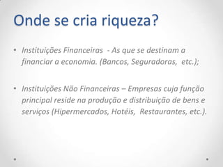 Onde se cria riqueza?
• Instituições Financeiras - As que se destinam a
  financiar a economia. (Bancos, Seguradoras, etc.);


• Instituições Não Financeiras – Empresas cuja função
  principal reside na produção e distribuição de bens e
  serviços (Hipermercados, Hotéis, Restaurantes, etc.).
 