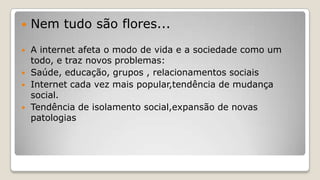  Nem tudo são flores...
 A internet afeta o modo de vida e a sociedade como um
todo, e traz novos problemas:
 Saúde, educação, grupos , relacionamentos sociais
 Internet cada vez mais popular,tendência de mudança
social.
 Tendência de isolamento social,expansão de novas
patologias
 