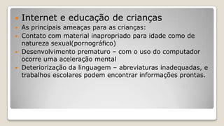  Internet e educação de crianças
 As principais ameaças para as crianças:
 Contato com material inapropriado para idade como de
natureza sexual(pornográfico)
 Desenvolvimento prematuro – com o uso do computador
ocorre uma aceleração mental
 Deteriorização da linguagem – abreviaturas inadequadas, e
trabalhos escolares podem encontrar informações prontas.
 