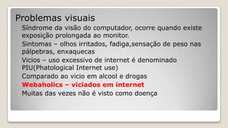 Problemas visuais
- Síndrome da visão do computador, ocorre quando existe
exposição prolongada ao monitor.
- Sintomas – olhos irritados, fadiga,sensação de peso nas
pálpebras, enxaquecas
- Vicios – uso excessivo de internet é denominado
PIU(Phatological Internet use)
- Comparado ao vicio em alcool e drogas
- Webaholics – viciados em internet
- Muitas das vezes não é visto como doença
 