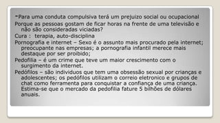 -Para uma conduta compulsiva terá um prejuizo social ou ocupacional
Porque as pessoas gostam de ficar horas na frente de uma televisão e
não são consideradas viciadas?
Cura : terapia, auto-disciplina
Pornografia e internet – Sexo é o assunto mais procurado pela internet;
preocupante nas empresas; a pornografia infantil merece mais
destaque por ser proibido;
Pedofilia – é um crime que teve um maior crescimento com o
surgimento da internet.
Pedófilos – são individuos que tem uma obsessão sexual por crianças e
adolescentes; os pedófilos utilizam o correio eletronico e grupos de
chat como ferramenta para conquistar a confiança de uma criança.
Estima-se que o mercado da pedofilia fature 5 bilhões de dólares
anuais.
 