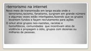 -terrorismo na internet
Novo meio de transmissão em larga escala onde o
terrorismo,racismo, fanatismo, surgiram em grande número
e algumas vezes estão interligados,fazendo que os grupos
levantem fundos e façam recrutamento para ações
O orkut atrai grupos neo-nazistas, racistas e
homofóbicos, comunidades que incentivam atos de
violência e propagam o ódio, grupos com dezenas ou
milhares de pessoas.
 