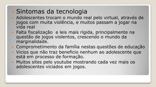  Sintomas da tecnologia
 Adolescentes trocam o mundo real pelo virtual, através de
jogos com muita violência, e muitos passam a jogar na
vida real
 Falta fiscalização e leis mais rígida, principalmente na
questão de jogos violentos, crescendo o mundo da
marginalidade.
 Comprometimento da família nestas questões de educação
 Vicios que não traz beneficio nenhum ao adolescente que
está em processo de formação.
 Muitos sites pelo youtube mostrando cada vez mais os
adolescentes viciados em jogos.
 