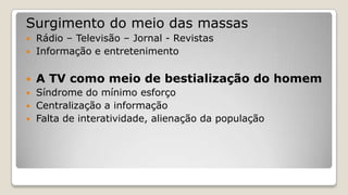Surgimento do meio das massas
 Rádio – Televisão – Jornal - Revistas
 Informação e entretenimento
 A TV como meio de bestialização do homem
 Síndrome do mínimo esforço
 Centralização a informação
 Falta de interatividade, alienação da população
 