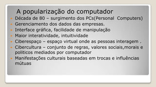 A popularização do computador
 Década de 80 – surgimento dos PCs(Personal Computers)
 Gerenciamento dos dados das empresas.
 Interface gráfica, facilidade de manipulação
 Maior interatividade, intuitividade
 Ciberespaço – espaço virtual onde as pessoas interagem .
 Cibercultura – conjunto de regras, valores sociais,morais e
politicos mediados por computador
 Manifestações culturais baseadas em trocas e influências
mútuas
 