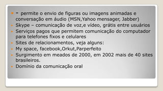  - permite o envio de figuras ou imagens animadas e
conversação em áudio (MSN,Yahoo mensager, Jabber)
 Skype – comunicação de voz,e vídeo, grátis entre usuários
 Serviços pagos que permitem comunicação do computador
para telefones fixos e celulares
 Sites de relacionamentos, veja alguns:
 My space, facebook,Orkut,Parperfeito
 Surgimento em meados de 2000, em 2002 mais de 40 sites
brasileiros.
 Domínio da comunicação oral
 