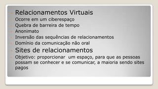 - Relacionamentos Virtuais
- Ocorre em um ciberespaço
- Quebra de barreira de tempo
- Anonimato
- Inversão das sequências de relacionamentos
- Domínio da comunicação não oral
- Sites de relacionamentos
- Objetivo: proporcionar um espaço, para que as pessoas
possam se conhecer e se comunicar, a maioria sendo sites
pagos
 