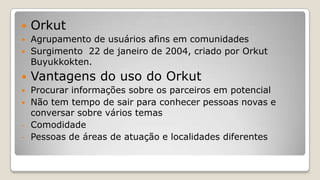  Orkut
 Agrupamento de usuários afins em comunidades
 Surgimento 22 de janeiro de 2004, criado por Orkut
Buyukkokten.
 Vantagens do uso do Orkut
 Procurar informações sobre os parceiros em potencial
 Não tem tempo de sair para conhecer pessoas novas e
conversar sobre vários temas
- Comodidade
- Pessoas de áreas de atuação e localidades diferentes
 