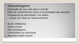 Desvantagens:
- Exposição de sua vida para o mundo
- Falta de conhecimento sobre a honestidade das pessoas
- Prepadores de identidade e de dados
 - crimes em sites de relacionamento
 BLOG (WEBLOG)
 Diário virtual
 Post (postagem)
 Comunitário ou individual
 Recursos áudio-visuais
 