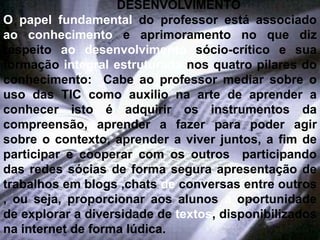 DESENVOLVIMENTO
O papel fundamental do professor está associado
ao conhecimento e aprimoramento no que diz
respeito ao desenvolvimento sócio-crítico e sua
formação integral estruturada nos quatro pilares do
conhecimento: Cabe ao professor mediar sobre o
uso das TIC como auxilio na arte de aprender a
conhecer isto é adquirir os instrumentos da
compreensão, aprender a fazer para poder agir
sobre o contexto, aprender a viver juntos, a fim de
participar e cooperar com os outros participando
das redes sócias de forma segura apresentação de
trabalhos em blogs ,chats de conversas entre outros
, ou seja, proporcionar aos alunos a oportunidade
de explorar a diversidade de textos, disponibilizados
na internet de forma lúdica.
 