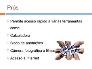 Prós

   Permite acesso rápido à várias ferramentas
    como:
   Calculadora
   Bloco de anotações
   Câmera fotográfica e filmadora digital
   Acesso à internet
 