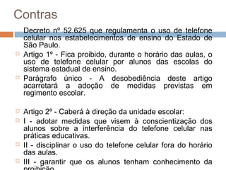 Contras
    Decreto nº 52.625 que regulamenta o uso de telefone
    celular nos estabelecimentos de ensino do Estado de
    São Paulo.
   Artigo 1º - Fica proibido, durante o horário das aulas, o
    uso de telefone celular por alunos das escolas do
    sistema estadual de ensino.
   Parágrafo único - A desobediência deste artigo
    acarretará a adoção de medidas previstas em
    regimento escolar.

   Artigo 2º - Caberá à direção da unidade escolar:
   I - adotar medidas que visem à conscientização dos
    alunos sobre a interferência do telefone celular nas
    práticas educativas.
   II - disciplinar o uso do telefone celular fora do horário
    das aulas.
   III - garantir que os alunos tenham conhecimento da
 