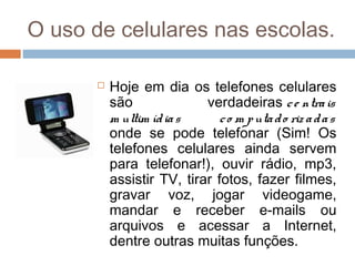 O uso de celulares nas escolas.

          Hoje em dia os telefones celulares
           são              verdadeiras c e ntra is
           m ultim íd ia s     c o m p uta d o riz a d a s
           onde se pode telefonar (Sim! Os
           telefones celulares ainda servem
           para telefonar!), ouvir rádio, mp3,
           assistir TV, tirar fotos, fazer filmes,
           gravar voz, jogar videogame,
           mandar e receber e-mails ou
           arquivos e acessar a Internet,
           dentre outras muitas funções.
 