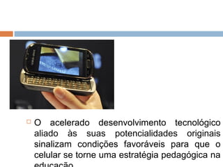    O acelerado desenvolvimento tecnológico
    aliado às suas potencialidades originais
    sinalizam condições favoráveis para que o
    celular se torne uma estratégia pedagógica na
 
