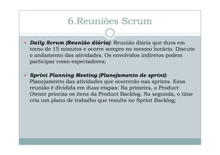 6.Reuniões Scrum
Daily Scrum (Reunião diária): Reunião diária que dura em
torno de 15 minutos e ocorre sempre no mesmo horário. Discute
o andamento das atividades. Os envolvidos indiretos podem
participar como espectadores;
Sprint Planning Meeting (Planejamento de sprint):
Planejamento das atividades que ocorrerão nas sprints. Essa
reunião é dividida em duas etapas: Na primeira, o Product
Owner prioriza os itens da Product Backlog. Na segunda, o time
cria um plano de trabalho que resulta no Sprint Backlog;

 