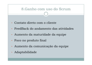 8.Ganho com uso do Scrum

• Contato direto com o cliente
• FeedBack do andamento das atividades
• Aumento da maturidade da equipe
• Foco no produto final
• Aumento da comunicação da equipe
• Adaptabilidade

 