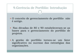 9.Gerência de Portfólio: Introdução

O conceito de gerenciamento de portfólio não
é antigo.
Nas décadas de 80 e 90 estabeleceram-se as
bases para o gerenciamento do portfólio de
projetos.
A gestão de portfólio tornou-se um fator
significativo no sucesso das estratégias das
organizações.

 