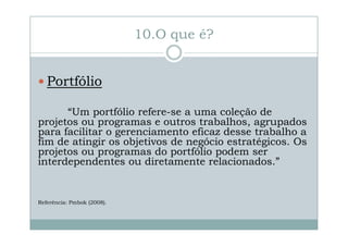 10.O que é?
Portfólio
“Um portfólio refere-se a uma coleção de
projetos ou programas e outros trabalhos, agrupados
para facilitar o gerenciamento eficaz desse trabalho a
fim de atingir os objetivos de negócio estratégicos. Os
projetos ou programas do portfólio podem ser
interdependentes ou diretamente relacionados.”

Referência: Pmbok (2008).

 