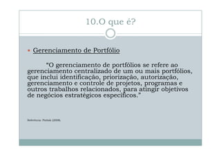 10.O que é?
Gerenciamento de Portfólio
“O gerenciamento de portfólios se refere ao
gerenciamento centralizado de um ou mais portfólios,
que inclui identificação, priorização, autorização,
gerenciamento e controle de projetos, programas e
outros trabalhos relacionados, para atingir objetivos
de negócios estratégicos específicos.”

Referência: Pmbok (2008).

 