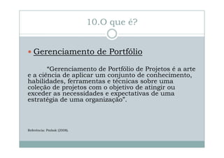 10.O que é?
Gerenciamento de Portfólio
“Gerenciamento de Portfólio de Projetos é a arte
e a ciência de aplicar um conjunto de conhecimento,
habilidades, ferramentas e técnicas sobre uma
coleção de projetos com o objetivo de atingir ou
exceder as necessidades e expectativas de uma
estratégia de uma organização”.

Referência: Pmbok (2008).

 