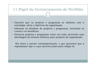 11.Papel do Gerenciamento de Portfólio

Garantir que os projetos e programas se alinham com a
estratégia, alvos e objetivos da organização.
Informar os detalhes de projetos e programas, incluindo os
custos e os benefícios.
Gerencia projetos e programas como um todo, provendo uma
abordagem de sistema holística para projetos da organização.
Nos força a pensar estrategicamente: o que queremos que a
organização seja e o que devemos fazer para chegar lá.

 