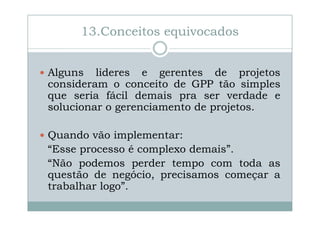 13.Conceitos equivocados
Alguns lideres e gerentes de projetos
consideram o conceito de GPP tão simples
que seria fácil demais pra ser verdade e
solucionar o gerenciamento de projetos.
Quando vão implementar:
“Esse processo é complexo demais”.
“Não podemos perder tempo com toda as
questão de negócio, precisamos começar a
trabalhar logo”.

 
