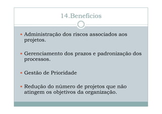 14.Benefícios
Administração dos riscos associados aos
projetos.
Gerenciamento dos prazos e padronização dos
processos.
Gestão de Prioridade
Redução do número de projetos que não
atingem os objetivos da organização.

 
