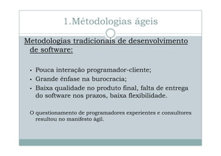 1.Métodologias ágeis
Metodologias tradicionais de desenvolvimento
de software:
•
•
•

Pouca interação programador-cliente;
programadorGrande ênfase na burocracia;
Baixa qualidade no produto final, falta de entrega
do software nos prazos, baixa flexibilidade.

O questionamento de programadores experientes e consultores
resultou no manifesto ágil.

 